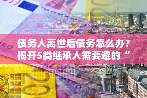 北京债务人离世后债务怎么办？揭开5类继承人需要避的“坑”
