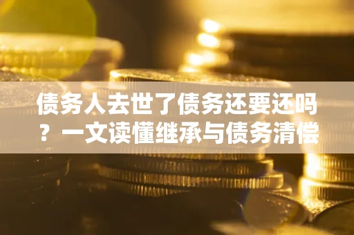 北京债务人去世了债务还要还吗？一文读懂继承与债务清偿